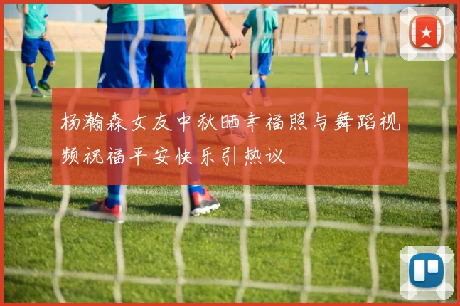 杨瀚森女友中秋晒幸福照与舞蹈视频祝福平安快乐引热议