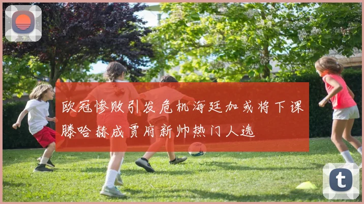 欧冠惨败引发危机海廷加或将下课滕哈赫成贾府新帅热门人选