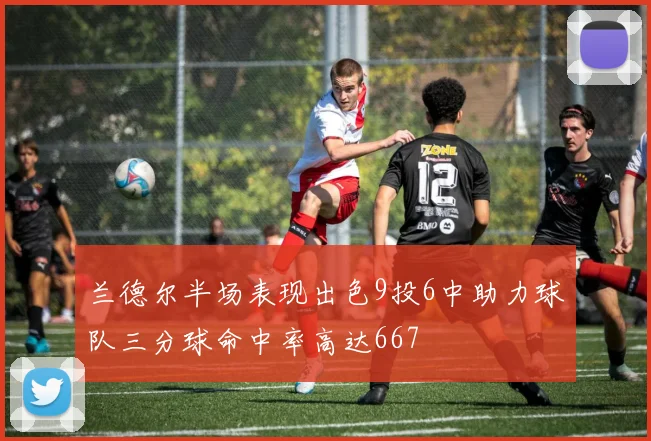 兰德尔半场表现出色9投6中助力球队三分球命中率高达667