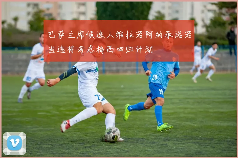 巴萨主席候选人维拉若阿纳承诺若当选将考虑梅西回归计划