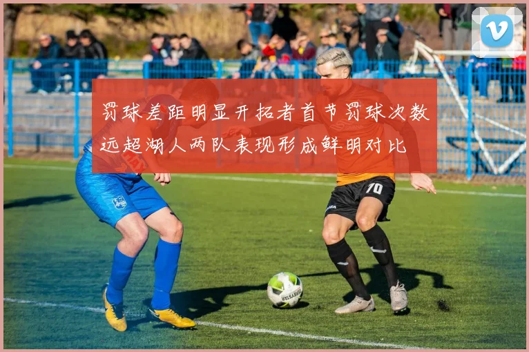 罚球差距明显开拓者首节罚球次数远超湖人两队表现形成鲜明对比
