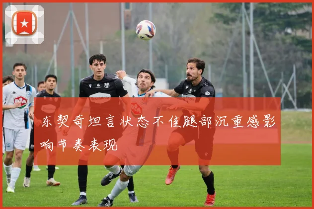 东契奇坦言状态不佳腿部沉重感影响节奏表现