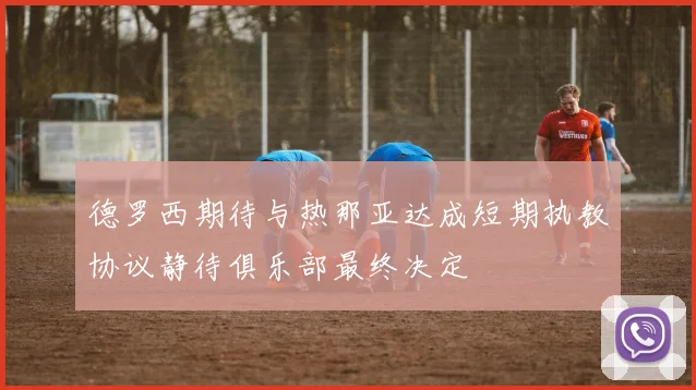 德罗西期待与热那亚达成短期执教协议静待俱乐部最终决定
