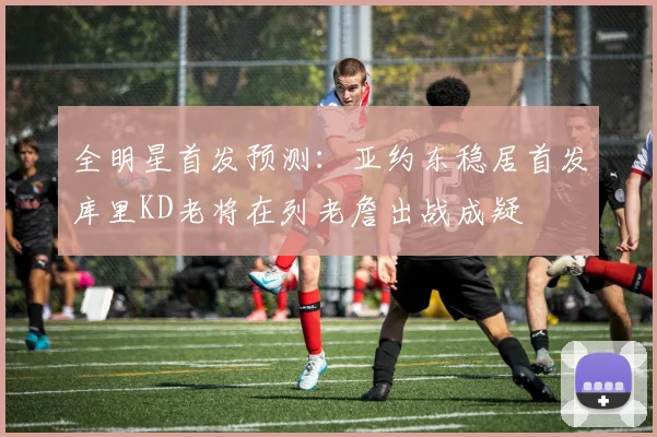 全明星首发预测：亚约东稳居首发库里KD老将在列老詹出战成疑