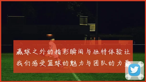赢球之外的精彩瞬间与独特体验让我们感受篮球的魅力与团队的力量