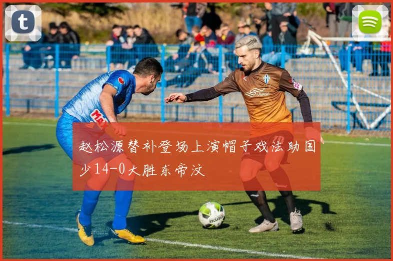 赵松源替补登场上演帽子戏法助国少14-0大胜东帝汶