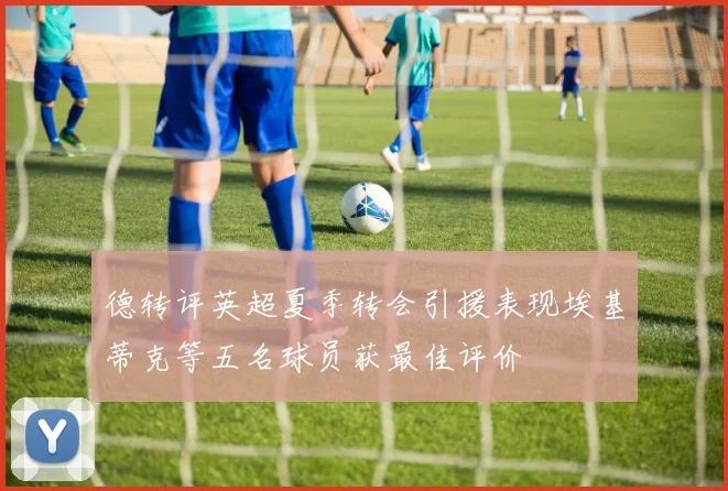 德转评英超夏季转会引援表现埃基蒂克等五名球员获最佳评价