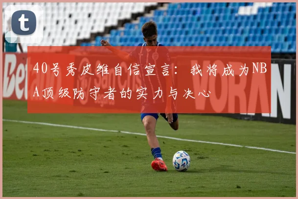 40号秀皮维自信宣言：我将成为NBA顶级防守者的实力与决心