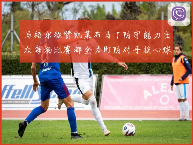 马绍尔称赞凯莱布马丁防守能力出众每场比赛都全力盯防对手核心球员