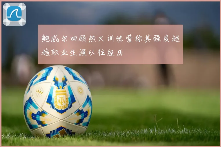 鲍威尔回顾热火训练营称其强度超越职业生涯以往经历
