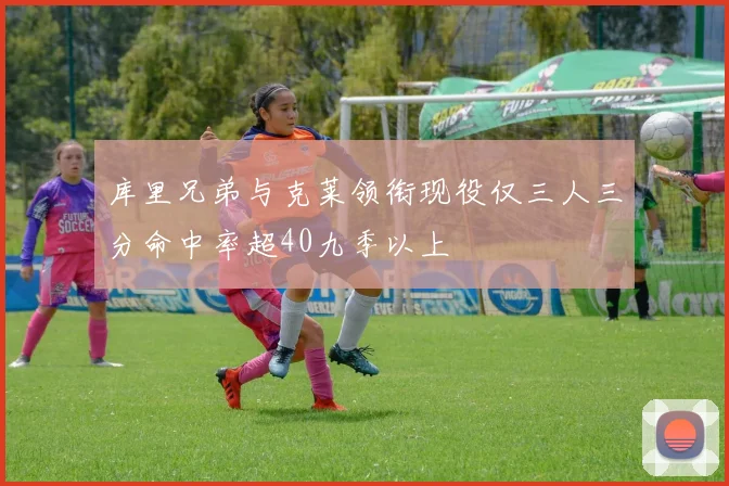 库里兄弟与克莱领衔现役仅三人三分命中率超40九季以上