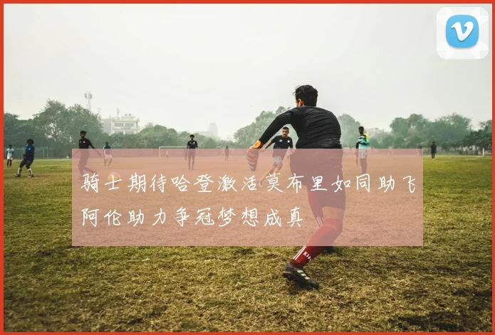 骑士期待哈登激活莫布里如同助飞阿伦助力争冠梦想成真