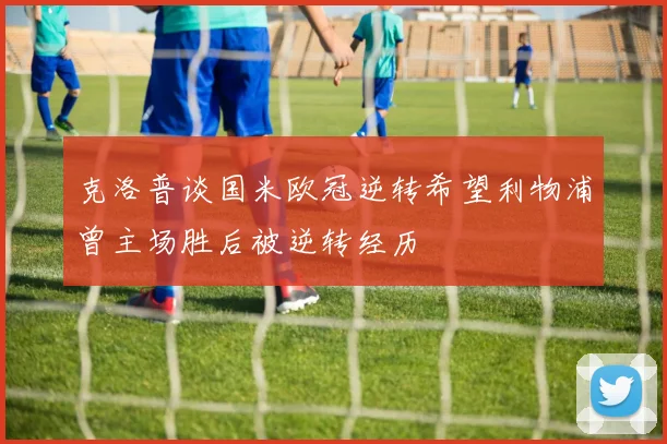 克洛普谈国米欧冠逆转希望利物浦曾主场胜后被逆转经历