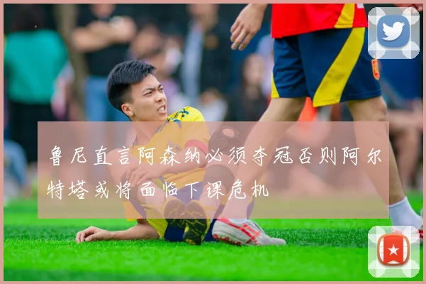鲁尼直言阿森纳必须夺冠否则阿尔特塔或将面临下课危机