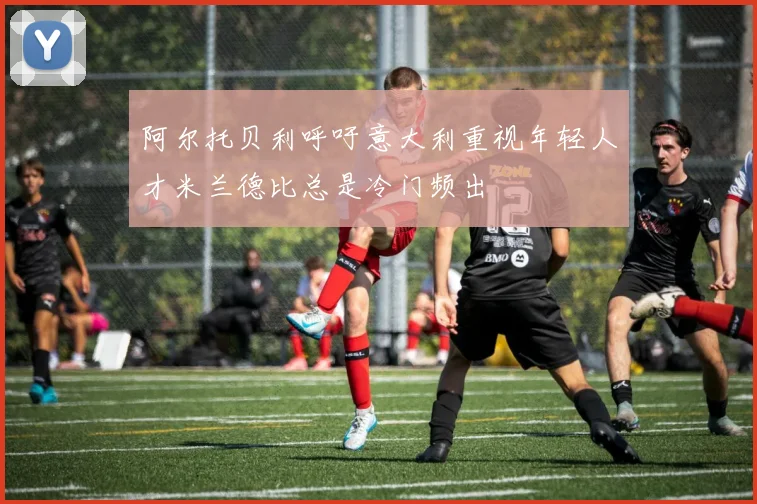 阿尔托贝利呼吁意大利重视年轻人才米兰德比总是冷门频出