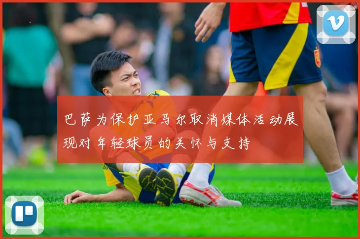 巴萨为保护亚马尔取消媒体活动展现对年轻球员的关怀与支持