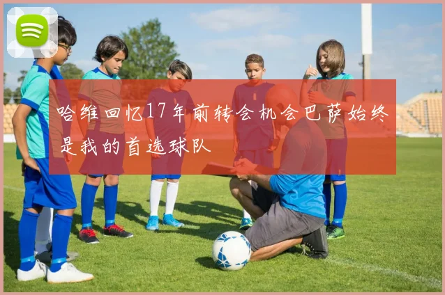 哈维回忆17年前转会机会巴萨始终是我的首选球队