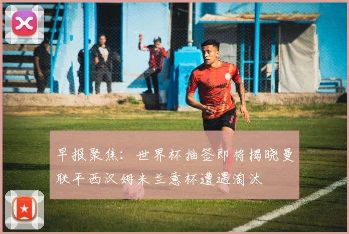 早报聚焦：世界杯抽签即将揭晓曼联平西汉姆米兰意杯遭遇淘汰