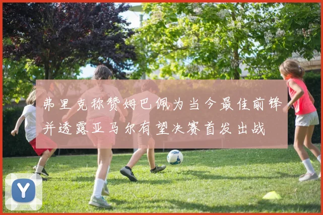 弗里克称赞姆巴佩为当今最佳前锋并透露亚马尔有望决赛首发出战