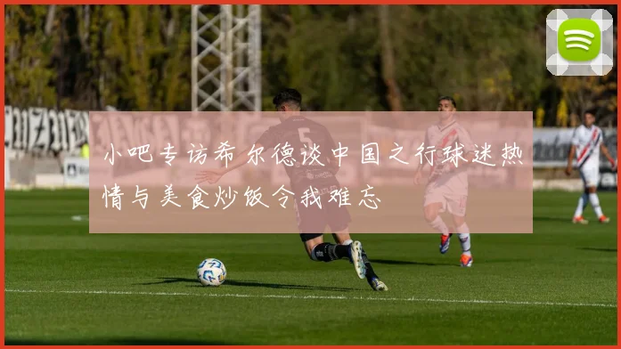 小吧专访希尔德谈中国之行球迷热情与美食炒饭令我难忘