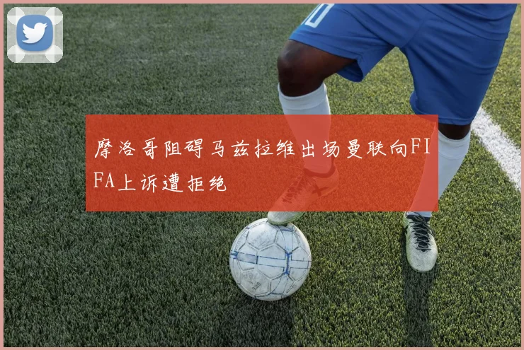 摩洛哥阻碍马兹拉维出场曼联向FIFA上诉遭拒绝
