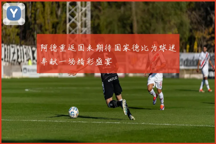 阿德重返国米期待国家德比为球迷奉献一场精彩盛宴