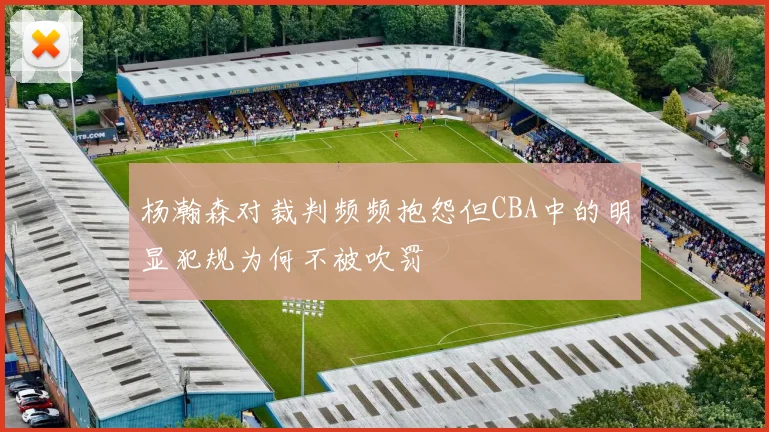 杨瀚森对裁判频频抱怨但CBA中的明显犯规为何不被吹罚