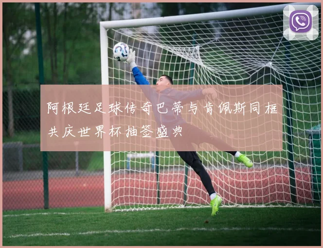 阿根廷足球传奇巴蒂与肯佩斯同框共庆世界杯抽签盛典