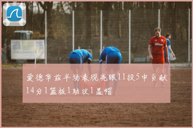 爱德华兹半场表现亮眼11投5中贡献14分1篮板1助攻1盖帽