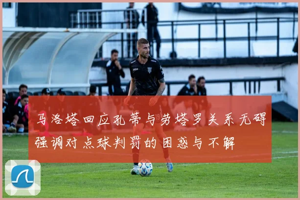 马洛塔回应孔蒂与劳塔罗关系无碍强调对点球判罚的困惑与不解