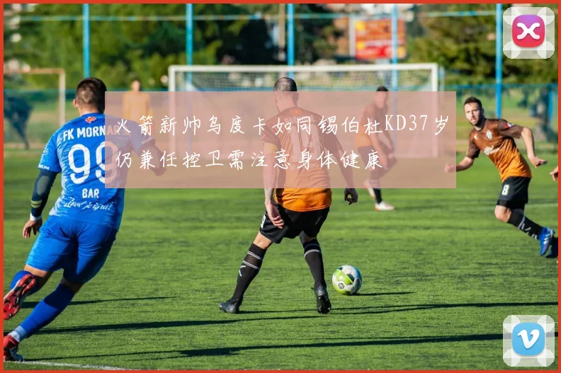 火箭新帅乌度卡如同锡伯杜KD37岁仍兼任控卫需注意身体健康