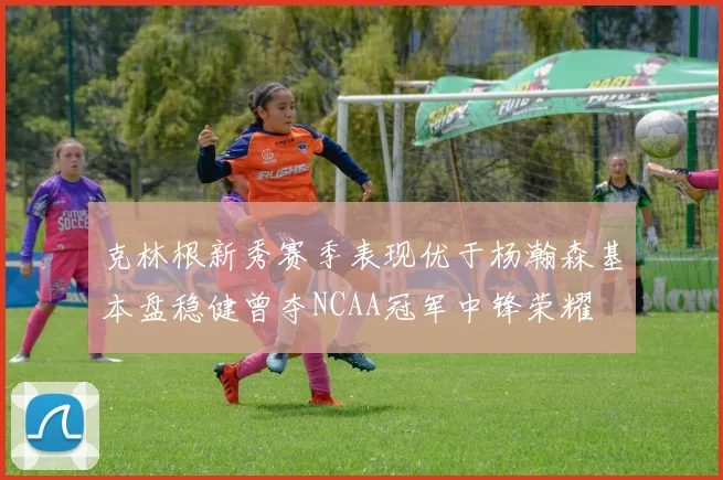 克林根新秀赛季表现优于杨瀚森基本盘稳健曾夺NCAA冠军中锋荣耀