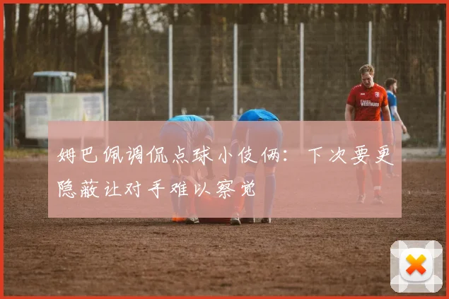 姆巴佩调侃点球小伎俩：下次要更隐蔽让对手难以察觉